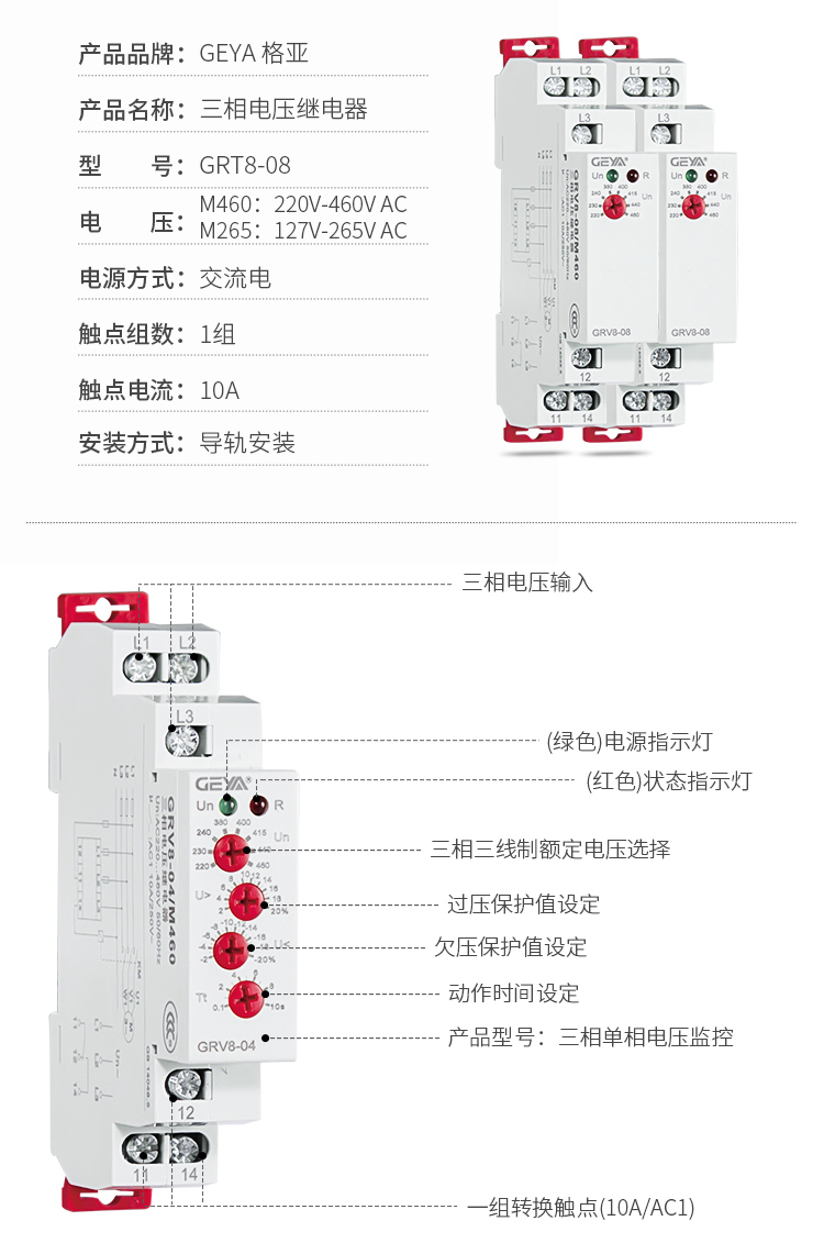 6、GRV8三相電壓監(jiān)控繼電器產(chǎn)品參數(shù)：產(chǎn)品品牌：GEYA格亞，產(chǎn)品名稱：三相電壓繼電器，型號：GRT8-08，電壓：M460：220V-460V AC；M265:127V-265V AC,電源方式：交流電，觸點(diǎn)組數(shù)：1組，觸點(diǎn)電流：10A，安裝方式：導(dǎo)軌安裝；2、GRV8三相電壓監(jiān)控繼電器功能件：三相電壓輸入，（綠色）電源指示燈，（紅色）狀態(tài)指示燈，三相三線制額定電壓選擇，過壓保護(hù)值設(shè)定，欠壓保護(hù)值設(shè)定，動作時間設(shè)定，產(chǎn)品型號：三相單相電壓監(jiān)控，一組轉(zhuǎn)換觸點(diǎn)（16A/AC1）